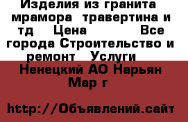 Изделия из гранита, мрамора, травертина и тд. › Цена ­ 1 000 - Все города Строительство и ремонт » Услуги   . Ненецкий АО,Нарьян-Мар г.